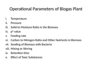 Operational Parameters of Biogas Plant
i. Temperature
ii. Pressure
iii. Solid to Moisture Ratio in the Biomass
iv. pH
value
v. Feeding rate
vi. Carbon to Nitrogen Ratio and Other Nutrients in Biomass
vii. Seeding of Biomass with Bacteria
viii. Mixing or Stirring
ix. Retention time
x. Effect of Toxic Substances
 