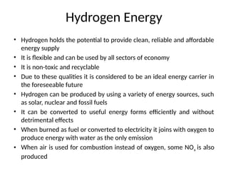 Hydrogen Energy
• Hydrogen holds the potential to provide clean, reliable and affordable
energy supply
• It is flexible and can be used by all sectors of economy
• It is non-toxic and recyclable
• Due to these qualities it is considered to be an ideal energy carrier in
the foreseeable future
• Hydrogen can be produced by using a variety of energy sources, such
as solar, nuclear and fossil fuels
• It can be converted to useful energy forms efficiently and without
detrimental effects
• When burned as fuel or converted to electricity it joins with oxygen to
produce energy with water as the only emission
• When air is used for combustion instead of oxygen, some NOx is also
produced
 