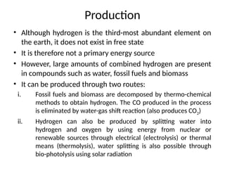 Production
• Although hydrogen is the third-most abundant element on
the earth, it does not exist in free state
• It is therefore not a primary energy source
• However, large amounts of combined hydrogen are present
in compounds such as water, fossil fuels and biomass
• It can be produced through two routes:
i. Fossil fuels and biomass are decomposed by thermo-chemical
methods to obtain hydrogen. The CO produced in the process
is eliminated by water-gas shift reaction (also produces CO2)
ii. Hydrogen can also be produced by splitting water into
hydrogen and oxygen by using energy from nuclear or
renewable sources through electrical (electrolysis) or thermal
means (thermolysis), water splitting is also possible through
bio-photolysis using solar radiation
 
