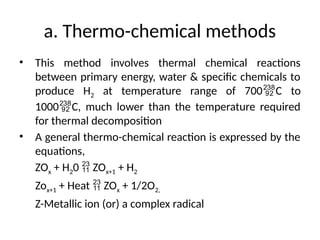 a. Thermo-chemical methods
• This method involves thermal chemical reactions
between primary energy, water & specific chemicals to
produce H2 at temperature range of 700C to
1000C, much lower than the temperature required
for thermal decomposition
• A general thermo-chemical reaction is expressed by the
equations,
ZOx + H20  ZOx+1 + H2
Zox+1 + Heat  ZOx + 1/2O2,
Z-Metallic ion (or) a complex radical
 