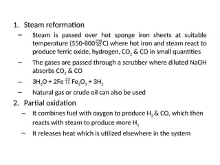 1. Steam reformation
– Steam is passed over hot sponge iron sheets at suitable
temperature (550-800C) where hot iron and steam react to
produce ferric oxide, hydrogen, CO2 & CO in small quantities
– The gases are passed through a scrubber where diluted NaOH
absorbs CO2 & CO
– 3H2O + 2Fe  Fe2O3 + 3H2
– Natural gas or crude oil can also be used
2. Partial oxidation
– It combines fuel with oxygen to produce H2 & CO, which then
reacts with steam to produce more H2
– It releases heat which is utilized elsewhere in the system
 