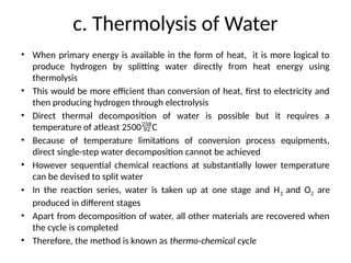 c. Thermolysis of Water
• When primary energy is available in the form of heat, it is more logical to
produce hydrogen by splitting water directly from heat energy using
thermolysis
• This would be more efficient than conversion of heat, first to electricity and
then producing hydrogen through electrolysis
• Direct thermal decomposition of water is possible but it requires a
temperature of atleast 2500C
• Because of temperature limitations of conversion process equipments,
direct single-step water decomposition cannot be achieved
• However sequential chemical reactions at substantially lower temperature
can be devised to split water
• In the reaction series, water is taken up at one stage and H2 and O2 are
produced in different stages
• Apart from decomposition of water, all other materials are recovered when
the cycle is completed
• Therefore, the method is known as thermo-chemical cycle
 