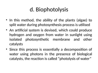 d. Biophotolysis
• In this method, the ability of the plants (algae) to
split water during photosynthesis process is utilised
• An artificial system is devised, which could produce
hydrogen and oxygen from water in sunlight using
isolated photosynthetic membrane and other
catalysts
• Since this process is essentially a decomposition of
water using photons in the presence of biological
catalysts, the reaction is called “photolysis of water”
 