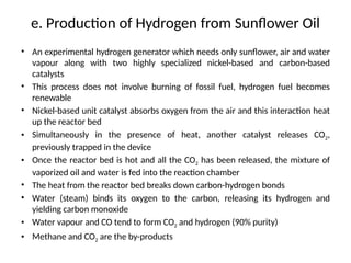 e. Production of Hydrogen from Sunflower Oil
• An experimental hydrogen generator which needs only sunflower, air and water
vapour along with two highly specialized nickel-based and carbon-based
catalysts
• This process does not involve burning of fossil fuel, hydrogen fuel becomes
renewable
• Nickel-based unit catalyst absorbs oxygen from the air and this interaction heat
up the reactor bed
• Simultaneously in the presence of heat, another catalyst releases CO2,
previously trapped in the device
• Once the reactor bed is hot and all the CO2 has been released, the mixture of
vaporized oil and water is fed into the reaction chamber
• The heat from the reactor bed breaks down carbon-hydrogen bonds
• Water (steam) binds its oxygen to the carbon, releasing its hydrogen and
yielding carbon monoxide
• Water vapour and CO tend to form CO2 and hydrogen (90% purity)
• Methane and CO2 are the by-products
 