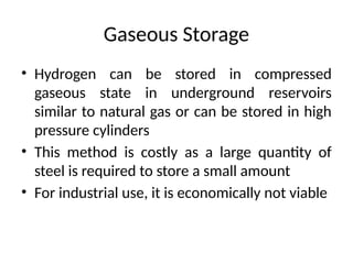 Gaseous Storage
• Hydrogen can be stored in compressed
gaseous state in underground reservoirs
similar to natural gas or can be stored in high
pressure cylinders
• This method is costly as a large quantity of
steel is required to store a small amount
• For industrial use, it is economically not viable
 