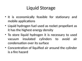 Liquid Storage
• It is economically feasible for stationary and
mobile applications
• Liquid hydrogen fuel used as rocket propellant as
it has the highest energy density
• To store liquid hydrogen it is necessary to used
vacuum insulated cylinders to avoid air
condensation over its surface
• Concentration of liquified air around the cylinder
is a fire hazard
 