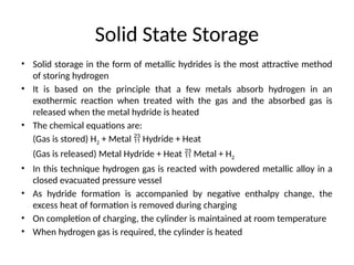 Solid State Storage
• Solid storage in the form of metallic hydrides is the most attractive method
of storing hydrogen
• It is based on the principle that a few metals absorb hydrogen in an
exothermic reaction when treated with the gas and the absorbed gas is
released when the metal hydride is heated
• The chemical equations are:
(Gas is stored) H2 + Metal  Hydride + Heat
(Gas is released) Metal Hydride + Heat  Metal + H2
• In this technique hydrogen gas is reacted with powdered metallic alloy in a
closed evacuated pressure vessel
• As hydride formation is accompanied by negative enthalpy change, the
excess heat of formation is removed during charging
• On completion of charging, the cylinder is maintained at room temperature
• When hydrogen gas is required, the cylinder is heated
 