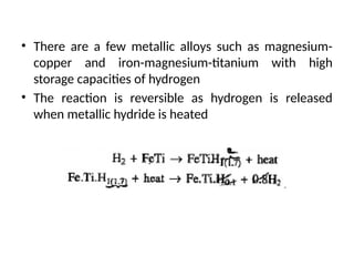 • There are a few metallic alloys such as magnesium-
copper and iron-magnesium-titanium with high
storage capacities of hydrogen
• The reaction is reversible as hydrogen is released
when metallic hydride is heated
 