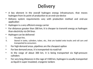 Delivery
• A key element in the overall hydrogen energy infrastructure, that moves
hydrogen from its point of production to an end-use-device
• Delivery system requirements vary with production method and end-use
application
• Hydrogen is a very efficient energy carrier
• For distances greater than 300 km, it is cheaper to transmit energy as hydrogen
than electricity via OH lines
• Hydrogen can be delivered
i. Via pipe line,
ii. Stored in tanks, cylinders, tubes, etc., that are loaded onto trucks and rail cars and
transported to consumers
• For high demand areas, pipelines are the cheapest option
• For low demand areas, it is transported via road/rail
• In the range of about 300 km, it is being transported via high-pressure
cylinders
• For very long distances in the rage of 1500 km, hydrogen is usually transported
as liquid in super insulated, cryogenic tankers
 