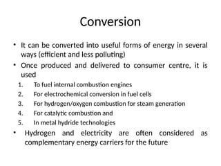 Conversion
• It can be converted into useful forms of energy in several
ways (efficient and less polluting)
• Once produced and delivered to consumer centre, it is
used
1. To fuel internal combustion engines
2. For electrochemical conversion in fuel cells
3. For hydrogen/oxygen combustion for steam generation
4. For catalytic combustion and
5. In metal hydride technologies
• Hydrogen and electricity are often considered as
complementary energy carriers for the future
 