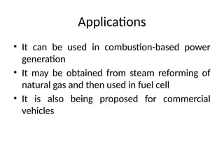Applications
• It can be used in combustion-based power
generation
• It may be obtained from steam reforming of
natural gas and then used in fuel cell
• It is also being proposed for commercial
vehicles
 