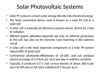 Solar Photovoltaic Systems
• Solar PV systems convert solar energy directly into electrical energy
• The basic conversion device used is known as a solar PV cell or a
solar cell
• A solar cell is basically an electrical current source, driven by a flux
of radiation
• Efficient power utilization depends not only on efficient generation
in the cell, but also on the dynamic load matching in the external
circuit
• A solar cell is the most expensive component in a solar PV system
(about 60% of total cost)
• Commercial photocells-efficiencies of 10-20% and can produce
electrical energy of 1-2 kwh per sq.m per day in ordinary sunshine
• Typically, it produces 0.5 V and current density of about 200 A per
sq.m of cell area in full solar radiation of 1 kw per sq.m
 