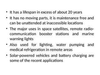 • It has a lifespan in excess of about 20 years
• It has no moving parts, it is maintenance free and
can be unattended at inaccessible locations
• The major uses in space satellites, remote radio-
communication booster stations and marine
warning lights
• Also used for lighting, water pumping and
medical refrigeration in remote areas
• Solar-powered vehicles and battery charging are
some of the recent applications
 