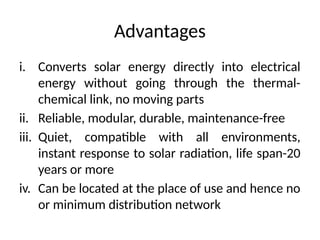 Advantages
i. Converts solar energy directly into electrical
energy without going through the thermal-
chemical link, no moving parts
ii. Reliable, modular, durable, maintenance-free
iii. Quiet, compatible with all environments,
instant response to solar radiation, life span-20
years or more
iv. Can be located at the place of use and hence no
or minimum distribution network
 