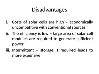 Disadvantages
i. Costs of solar cells are high – economically
uncompetitive with conventional sources
ii. The efficiency is low – large area of solar cell
modules are required to generate sufficient
power
iii. Intermittent – storage is required leads to
more expensive
 