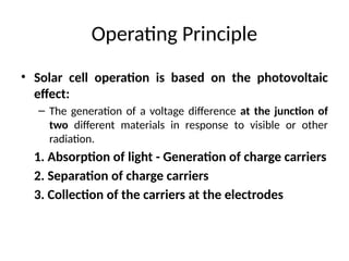 Operating Principle
• Solar cell operation is based on the photovoltaic
effect:
– The generation of a voltage difference at the junction of
two different materials in response to visible or other
radiation.
1. Absorption of light - Generation of charge carriers
2. Separation of charge carriers
3. Collection of the carriers at the electrodes
 