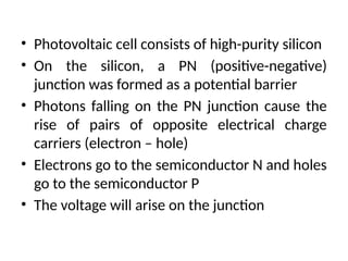 • Photovoltaic cell consists of high-purity silicon
• On the silicon, a PN (positive-negative)
junction was formed as a potential barrier
• Photons falling on the PN junction cause the
rise of pairs of opposite electrical charge
carriers (electron – hole)
• Electrons go to the semiconductor N and holes
go to the semiconductor P
• The voltage will arise on the junction
 