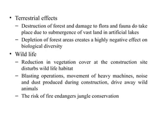 • Terrestrial effects
– Destruction of forest and damage to flora and fauna do take
place due to submergence of vast land in artificial lakes
– Depletion of forest areas creates a highly negative effect on
biological diversity
• Wild life
– Reduction in vegetation cover at the construction site
disturbs wild life habitat
– Blasting operations, movement of heavy machines, noise
and dust produced during construction, drive away wild
animals
– The risk of fire endangers jungle conservation
 
