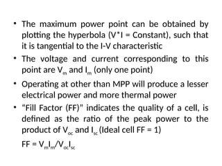• The maximum power point can be obtained by
plotting the hyperbola (V*I = Constant), such that
it is tangential to the I-V characteristic
• The voltage and current corresponding to this
point are Vm and Im (only one point)
• Operating at other than MPP will produce a lesser
electrical power and more thermal power
• “Fill Factor (FF)” indicates the quality of a cell, is
defined as the ratio of the peak power to the
product of Voc and Isc (Ideal cell FF = 1)
FF = VmIm/VocIsc
 