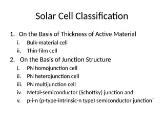 Solar Cell Classification
1. On the Basis of Thickness of Active Material
i. Bulk-material cell
ii. Thin-film cell
2. On the Basis of Junction Structure
i. PN homojunction cell
ii. PN heterojunction cell
iii. PN multijunction cell
iv. Metal-semiconductor (Schottky) junction and
v. p-i-n (p-type-intrinsic-n type) semiconductor junction`
 
