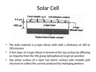Solar Cell
• The bulk material is p-type silicon with with a thickness of 100 to
350 microns
• A thin layer of n-type silicon is formed at the top surface by diffusing
an impurity from the Vth group (phosphorus) to get pn junction
• Top active surface of n layer has ohmic contact with metallic grid
structure to collect the current produced by impinging photons
 