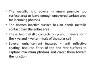 • The metallic grid covers minimum possible top
surface area to leave enough uncovered surface area
for incoming photons
• The bottom inactive surface has an ohmic metallic
contact over the entire area
• These two metallic contacts on p and n layers form
the + ve and – ve terminals of the solar cell
• Several enhancement features – anti reflective
coating, textured finish of top and rear surfaces to
capture maximum photons and direct them toward
the junction
 