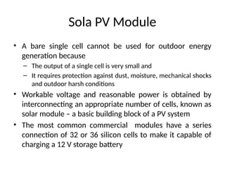Sola PV Module
• A bare single cell cannot be used for outdoor energy
generation because
– The output of a single cell is very small and
– It requires protection against dust, moisture, mechanical shocks
and outdoor harsh conditions
• Workable voltage and reasonable power is obtained by
interconnecting an appropriate number of cells, known as
solar module – a basic building block of a PV system
• The most common commercial modules have a series
connection of 32 or 36 silicon cells to make it capable of
charging a 12 V storage battery
 