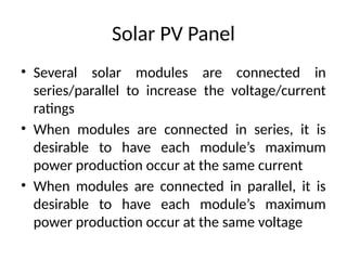 Solar PV Panel
• Several solar modules are connected in
series/parallel to increase the voltage/current
ratings
• When modules are connected in series, it is
desirable to have each module’s maximum
power production occur at the same current
• When modules are connected in parallel, it is
desirable to have each module’s maximum
power production occur at the same voltage
 