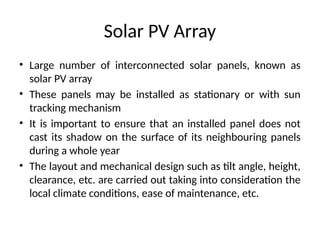 Solar PV Array
• Large number of interconnected solar panels, known as
solar PV array
• These panels may be installed as stationary or with sun
tracking mechanism
• It is important to ensure that an installed panel does not
cast its shadow on the surface of its neighbouring panels
during a whole year
• The layout and mechanical design such as tilt angle, height,
clearance, etc. are carried out taking into consideration the
local climate conditions, ease of maintenance, etc.
 