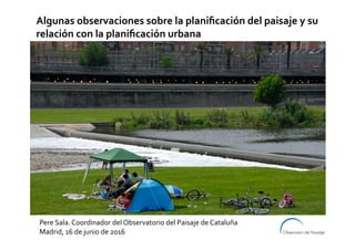 Pere	Sala.	Coordinador	del	Observatorio	del	Paisaje	de	Cataluña	
Madrid,	16	de	junio	de	2016	
Algunas	observaciones	sobre	la	planiﬁcación	del	paisaje	y	su	
relación	con	la	planiﬁcación	urbana	
 