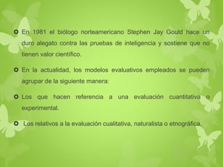  En 1981 el biólogo norteamericano Stephen Jay Gould hace un 
duro alegato contra las pruebas de inteligencia y sostiene que no 
tienen valor científico. 
 En la actualidad, los modelos evaluativos empleados se pueden 
agrupar de la siguiente manera: 
 Los que hacen referencia a una evaluación cuantitativa o 
experimental. 
 Los relativos a la evaluación cualitativa, naturalista o etnográfica. 
 