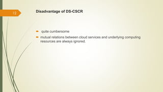 Disadvantage of DS-CSCR 
 quite cumbersome 
 mutual relations between cloud services and underlying computing 
resources are always ignored. 
12 
 