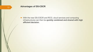 Advantages of DS-CSCR 
 With the new DS-CSCR and RCO, cloud services and computing 
infrastructures can then be quickly combined and shared with high 
efficient decision. 
13 
 