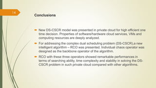 Conclusions 
 New DS-CSCR model was presented in private cloud for high efficient one 
time decision. Properties of software/hardware cloud services, VMs and 
computing resources are deeply analyzed. 
 For addressing the complex dual scheduling problem (DS-CSCR),a new 
intelligent algorithm – RCO was presented. Individual chaos operator was 
designed as the backbone operator of the algorithm. 
 RCO with these three operators showed remarkable performances in 
terms of searching ability, time complexity and stability in solving the DS-CSCR 
problem in such private cloud compared with other algorithms. 
14 
 