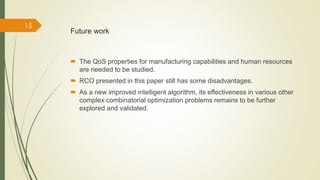 Future work 
 The QoS properties for manufacturing capabilities and human resources 
are needed to be studied. 
 RCO presented in this paper still has some disadvantages. 
 As a new improved intelligent algorithm, its effectiveness in various other 
complex combinatorial optimization problems remains to be further 
explored and validated. 
15 
 