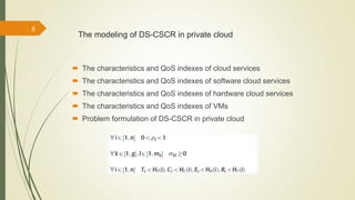 The modeling of DS-CSCR in private cloud 
 The characteristics and QoS indexes of cloud services 
 The characteristics and QoS indexes of software cloud services 
 The characteristics and QoS indexes of hardware cloud services 
 The characteristics and QoS indexes of VMs 
 Problem formulation of DS-CSCR in private cloud 
6 
 