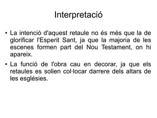 Interpretació
● La intenció d'aquest retaule no és més que la de
glorificar l'Esperit Sant, ja que la majoria de les
escenes formen part del Nou Testament, on hi
apareix.
● La funció de l'obra cau en decorar, ja que els
retaules es solien col·locar darrere dels altars de
les esglésies.
 