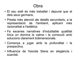Obra
● El seu estil és més treballat i depurat que el
dels seus germans.
● Presta més atenció als detalls secundaris, a la
representació de l'ambient, aplicant més
racionalitat a l'estètica.
● Fa escenes narratives d'indubtable qualtitat
lírica on domina la calma i la correcció amb
solucions clarament bidimensionals.
● Comença a jugar amb la profunditat i la
prespectiva.
● Influencia de l'escola Siena en elegància i
suavitat.
 