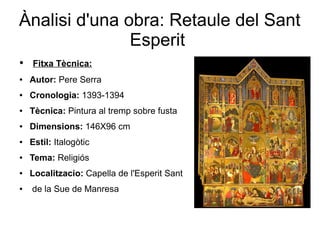 Ànalisi d'una obra: Retaule del Sant
Esperit
● Fitxa Tècnica:
● Autor: Pere Serra
● Cronologia: 1393-1394
● Tècnica: Pintura al tremp sobre fusta
● Dimensions: 146X96 cm
● Estil: Italogòtic
● Tema: Religiós
● Localitzacio: Capella de l'Esperit Sant
● de la Sue de Manresa
 