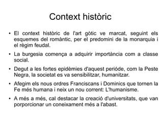 Context històric
● El context històric de l'art gòtic ve marcat, seguint els
esquemes del romàntic, per el predomini de la monarquia i
el règim feudal.
● La burgesia comença a adquirir importància com a classe
social.
● Degut a les fortes epidèmies d'aquest perióde, com la Peste
Negra, la societat es va sensibilitzar, humanitzar.
● Afegim els nous ordres Franciscans i Dominics que tornen la
Fe més humana i neix un nou corrent: L'humanisme.
● A més a més, cal destacar la creació d'universitats, que van
porporcionar un coneixament més a l'abast.
 