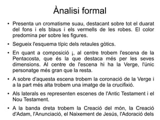 Ànalisi formal
● Presenta un cromatisme suau, destacant sobre tot el duarat
del fons i els blaus i els vermells de les robes. El color
predomina per sobre les figures.
● Segueix l'esquema típic dels retaules gòtics.
● En quant a composició ¡, al centre trobem l'escena de la
Pentacosta, que és la que destaca més per les seves
dimensions. Al centre de l'escena hi ha la Verge, l'únic
personatge més gran que la resta.
● A sobre d'aquesta escena trobem la coronació de la Verge i
a la part més alta trobem una imatge de la crucifixió.
● Als laterals es representen escenes de l'Antic Testament i el
Nou Testament.
● A la banda dreta trobem la Creació del món, la Creació
d'Adam, l'Anunciació, el Naixement de Jesús, l'Adoració dels
 