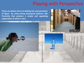 Playing with Perspective
Those are photos that are defying the representation
of Space by using strong perceptual patterns, like
Proximity that produce a simple and appealing
explanation of what is seen.
 
