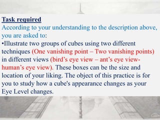Task required
According to your understanding to the description above,
you are asked to:
•Illustrate two groups of cubes using two different
techniques (One vanishing point – Two vanishing points)
in different views (bird’s eye view – ant’s eye view-
human’s eye view). These boxes can be the size and
location of your liking. The object of this practice is for
you to study how a cube's appearance changes as your
Eye Level changes.
 