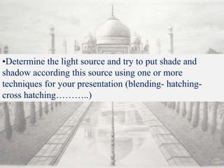 •Determine the light source and try to put shade and
shadow according this source using one or more
techniques for your presentation (blending- hatching-
cross hatching………..)
 