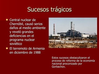Sucesos trágicos Central nuclear de Chernóbil, causó serios daños al medio ambiente y reveló grandes deficiencias en el programa nuclear soviético El terremoto de Armenia en diciembre de 1988 Estos sucesos obstaculizaron el proceso de reforma de la economía nacional preconizado por Gorbachov. 