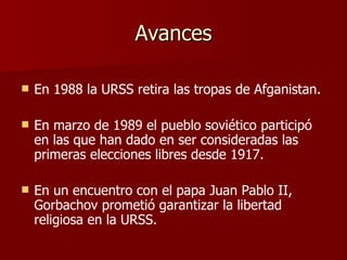 Avances En 1988 la URSS retira las tropas de Afganistan. En marzo de 1989 el pueblo soviético participó en las que han dado en ser consideradas las primeras elecciones libres desde 1917. En un encuentro con el papa Juan Pablo II, Gorbachov prometió garantizar la libertad religiosa en la URSS. 
