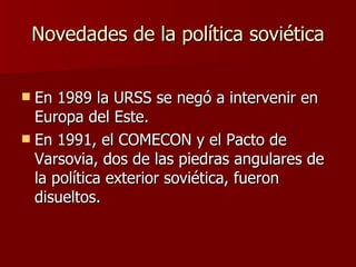 Novedades de la política soviética En 1989 la URSS se negó a intervenir en Europa del Este. En 1991, el COMECON y el Pacto de Varsovia, dos de las piedras angulares de la política exterior soviética, fueron disueltos. 
