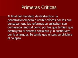 Primeras Criticas Al final del mandato de Gorbachov, la  perestroika  empezó a recibir críticas por los que pensaban que las reformas se aplicaban con demasiada lentitud como por los que temían que destruyera el sistema socialista y lo sustituyera por la anarquía. Se temía que el país se dirigiera al colapso. 