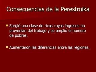 Consecuencias de la Perestroika Surgió una clase de ricos cuyos ingresos no provenían del trabajo y se amplió el numero de pobres. Aumentaron las diferencias entre las regiones.   