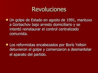 Revoluciones Un golpe de Estado en agosto de 1991, mantuvo a Gorbachov bajo arresto domiciliario y se  intentó reinstaurar el control centralizado comunista. Los reformistas encabezados por Borís Yeltsin detuvieron el golpe y comenzaron a desmantelar el aparato del partido.   
